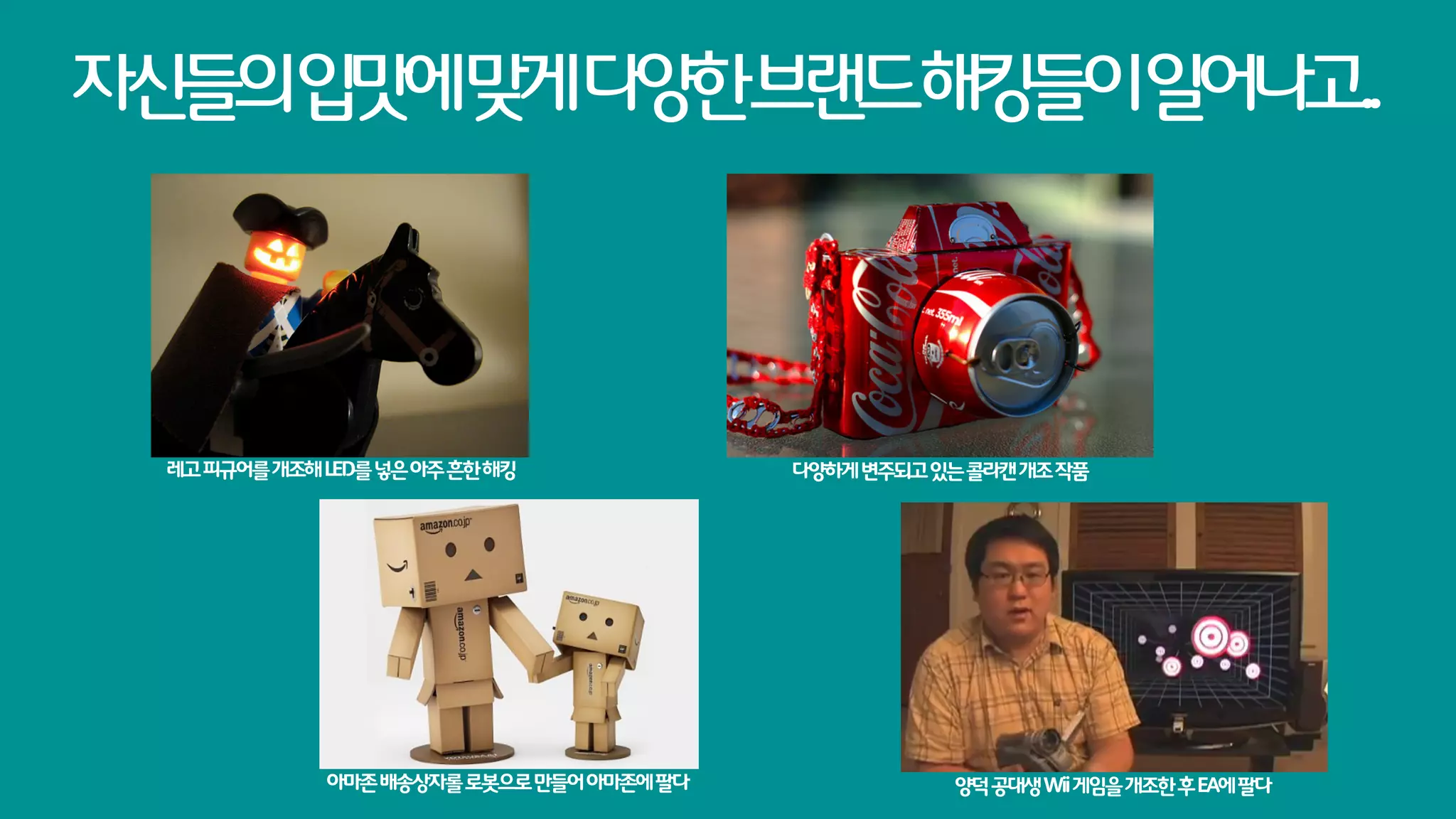 자신들의입맛에맞게다양한브랜드해킹들이일어나고..




 레고 피규어를 개조해 LED를 넣은 아주 흔한 해킹             다양하게 변주되고 있는 콜라캔 개조 작품




             아마존 배송상자롤 로봇으로 만들어 아마존에 팔다               양덕 공대생 Wii 게임을 개조한 후 EA에 팔다
 