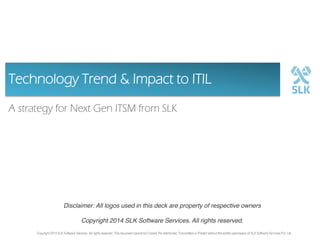 Technology Trend & Impact to ITIL
A strategy for Next Gen ITSM from SLK

Disclaimer: All logos used in this deck are property of respective owners
Copyright 2014 SLK Software Services. All rights reserved.
Copyright 2014 SLK Software Services. All rights reserved. This document cannot be Copied, Re-distributed, Transmitted or Printed without the written permission of SLK Software Services Pvt. Ltd

SLK Software Company Confidential Information. All rights reserved. This document cannot be Copied, Re-distributed, Transmitted or Printed without the written permission of SLK Software Services Pvt. Ltd 1

 