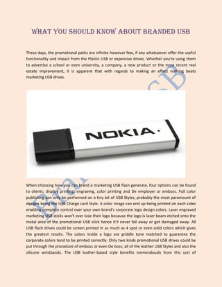 What you should Know About Branded USB
These days, the promotional paths are infinite however few, if any whatsoever offer the useful
functionality and impact from the Plastic USB or expensive drives. Whether you're using them
to advertise a school or even university, a company, a new product or the most recent real
estate improvement, it is apparent that with regards to making an effect nothing beats
marketing USB drives.
When choosing how you can brand a marketing USB flash generate, four options can be found
to clients; display printing, engraving, color printing and De employer or emboss. Full color
publishing can only be performed on a tiny bit of USB Styles, probably the most paramount of
designs being the USB Charge card Style. A color image can end up being printed on each sides
enabling complete control over your own brand's corporate logo design colors. Laser engraved
marketing USB sticks won't ever lose their logo because the logo is laser beam etched onto the
metal area of the promotional USB stick hence it'll never fall away or get damaged away. All
USB flash drives could be screen printed in as much as 4 spot or even solid colors which gives
the greatest results. The colors inside a logo are griddle tone matched to guarantee the
corporate colors tend to be printed correctly. Only two kinds promotional USB drives could be
put through the procedure of emboss or even De boss; all of the leather USB Styles and also the
silicone wristbands. The USB leather-based style benefits tremendously from this sort of
 