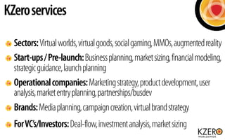 KZero services

  Sectors: Virtual worlds, virtual goods, social gaming, MMOs, augmented reality
  Start-ups / Pre-launch:...