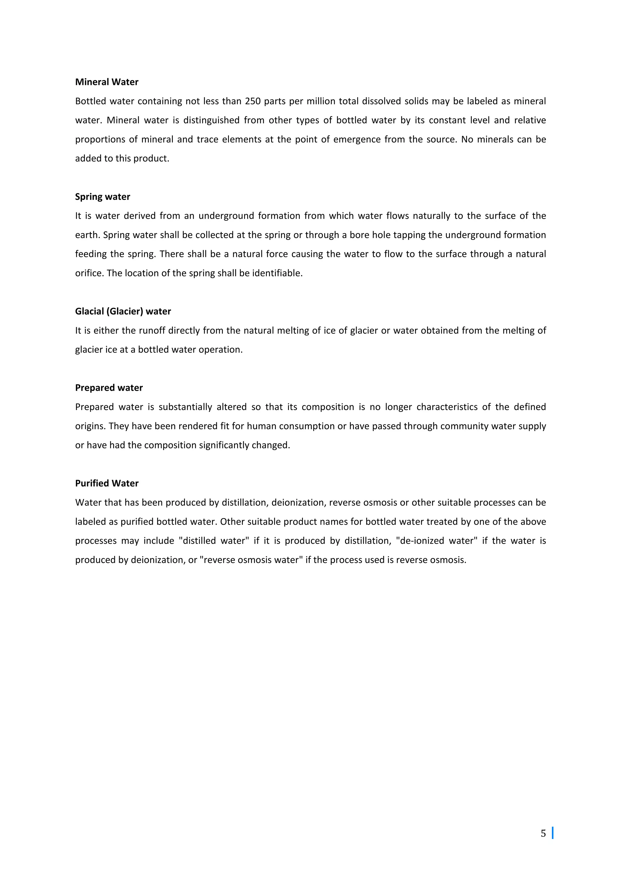 5
Mineral Water
Bottled water containing not less than 250 parts per million total dissolved solids may be labeled as mineral
water. Mineral water is distinguished from other types of bottled water by its constant level and relative
proportions of mineral and trace elements at the point of emergence from the source. No minerals can be
added to this product.
Spring water
It is water derived from an underground formation from which water flows naturally to the surface of the
earth. Spring water shall be collected at the spring or through a bore hole tapping the underground formation
feeding the spring. There shall be a natural force causing the water to flow to the surface through a natural
orifice. The location of the spring shall be identifiable.
Glacial (Glacier) water
It is either the runoff directly from the natural melting of ice of glacier or water obtained from the melting of
glacier ice at a bottled water operation.
Prepared water
Prepared water is substantially altered so that its composition is no longer characteristics of the defined
origins. They have been rendered fit for human consumption or have passed through community water supply
or have had the composition significantly changed.
Purified Water
Water that has been produced by distillation, deionization, reverse osmosis or other suitable processes can be
labeled as purified bottled water. Other suitable product names for bottled water treated by one of the above
processes may include "distilled water" if it is produced by distillation, "de-ionized water" if the water is
produced by deionization, or "reverse osmosis water" if the process used is reverse osmosis.
 