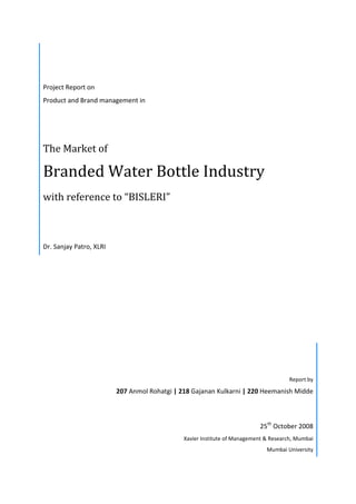 Project Report on
Product and Brand management in
The Market of
Branded Water Bottle Industry
with reference to “BISLERI”
Dr. Sanjay Patro, XLRI
Report by
207 Anmol Rohatgi | 218 Gajanan Kulkarni | 220 Heemanish Midde
25th
October 2008
Xavier Institute of Management & Research, Mumbai
Mumbai University
 