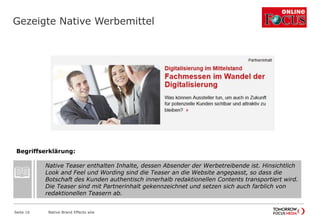 Gezeigte Native Werbemittel
Seite 16 Native Brand Effects wlw
Native Teaser enthalten Inhalte, dessen Absender der Werbetreibende ist. Hinsichtlich
Look and Feel und Wording sind die Teaser an die Website angepasst, so dass die
Botschaft des Kunden authentisch innerhalb redaktionellen Contents transportiert wird.
Die Teaser sind mit Partnerinhalt gekennzeichnet und setzen sich auch farblich von
redaktionellen Teasern ab.
Begriffserklärung:
 