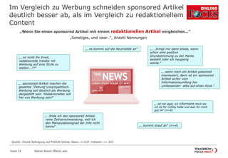 Im Vergleich zu Werbung schneiden sponsored Artikel
deutlich besser ab, als im Vergleich zu redaktionellem
Content
Seite 24 Native Brand Effects wlw
„Wenn Sie einen sponsored Artikel mit einem redaktionellen Artikel vergleichen…“
„Sonstiges, und zwar…“, Anzahl Nennungen
„…sponsored-Artikel machen die
gesamte "Zeitung"unsympathisch.
Werbung soll deutlich als Werbung
dargestellt sein. Redaktionelles soll
frei von Werbung sein!“
„…ist mir egal, ich informiere mich wo
ich es für richtig halte und was für mich
gut ist“ (n=8)
„…..bringt mir dann etwas, wenn
schon eine positive
Grundstimmung zu der Marke
besteht oder ich neugierig
werde.“
„…es kommt auf die Neutralität an“
„…finde ich den sponsored Artikel
reine Zeitverschwendung, weil ich
den Manipulationsgrad der Info nicht
kenne“
„…ist nicht Ihr Ernst,
redaktionelle Inhalte mit
Werbung auf eine Stufe zu
stellen...??“
„…kommt drauf an“ (n=4)
„…wenn mich ein Artikel potentiell
interessiert, dann ist ein sponsored
Artikel sicher vom
Informationsumfang her
umfassender- alles auf einen Klick.“
Quelle: Onsite Befragung auf FOCUS Online, Basis: n=627; Fallzahl: n= 323
 