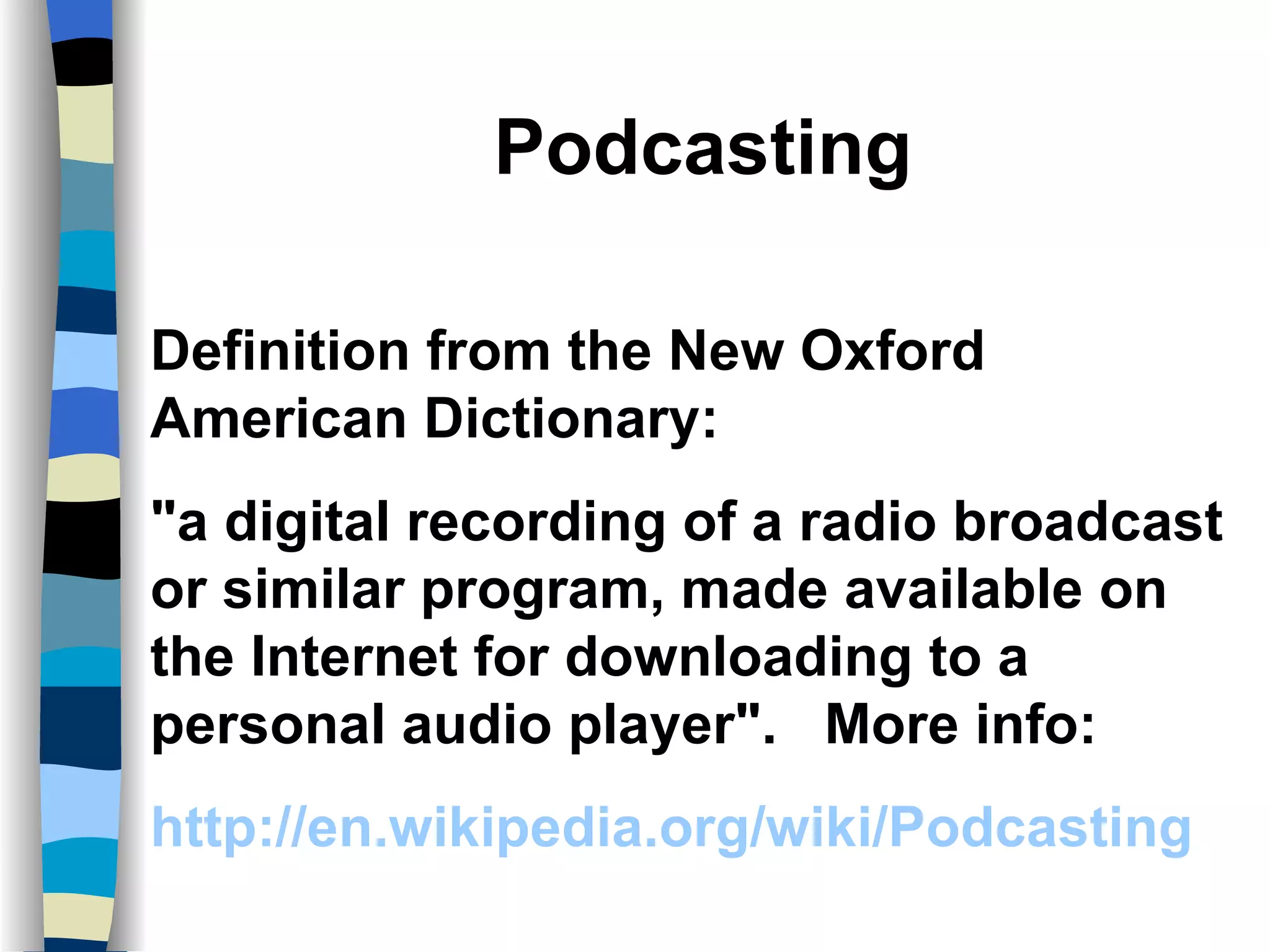 Podcasting Definition from the New Oxford American Dictionary: "a digital recording of a radio broadcast or similar program, made available on the Internet for downloading to a personal audio player".  More info: http://en.wikipedia.org/wiki/Podcasting 