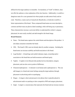 difficult for the target audience to remember. Its translation, of “truth” in Hebrew, does

not offer the audience a clear explanation of the sites function. Additionally, it could be a

dangerous name for a user generated site where people can add context freely and un-

cited. Therefore, a name such as ConnectLab, BranchLabs, or JointLabs would be a

better representation of the brand. These compound brand names are more descriptive,

common and their tones are plosive (hard sounding), while still being easy to pronounce.

These characteristics increase a universal ability to understand the website’s category

placement, be more easily recalled, and add strength to the brand image.

Brand Elements:

•   Name – The brand name captures the central theme and description of the product. It

    also helps consumers remember the brand.

•   URL – The brand’s URL must not already taken by another company. Including the

    brand name can increase usability and build association to the brand.

•   Logo/Symbol – A brand logo and symbol indicates origin, ownership and/or

    association to the brand that can build awareness and brand equity.

•   Tagline – A tagline is text that provides product/service description, category

    placement, and can also convey points of difference.

•   Character/spokesperson – A character is not human and a spokesperson is. This can

    add imagery to a brand and create feelings among the target audience through

    placement in advertising and/or on packaging.

•   Slogan – A slogan is short and persuasive text phrase that is typically placed in

    advertisement and/or on packing to show competitive POP and category placement.

•   Jingle – A jingle is a musical piece that represents the brand and can increase memory
 