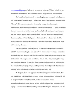 www.emmetlabs.com, and redirect its current users to the new URL, to include the new

brand name in its address. This will enable users to easily locate the site on the web.

       The brand logo/symbol should be naturally placed, as it currently is, in the upper

left hand corner of the home page. Currently, the brand’s logo/symbol is the brand name

“Emmet”. It is my recommendation that a design image, rather than text, be

implemented as the brand logo/symbol that can add to brand equity. It could also help to

increase brand awareness if the image reinforces the brand meaning. Also, at this point

the logo is a dull reddish brown color and warm font style could risk creating a feel of

bore among the user. Once the logo/symbol is finalized, the color and font should be

critically analyzed and tested to ensure it is a cohesive visual ascetic with the rest of the

site’s branding elements.

       The current tagline of this website is “Explore 1358 extraordinary biographies.

264,390 fine words making the connections.” To increase brand awareness, EmmetLabs

could leverage their competitive POP with a more descriptive and persuasive tagline. The

first sentence of this tagline does describe one element of the site (exploring) however,

the second part does not. A more descriptive tagline could communicate and illuminate

the site’s dual benefits (exploring and adding content). It could persuade the interest of

multiple target audience and grow its brand awareness bandwidth.

       At this point, there is no apparent character/spokesperson for EmmetLabs. The

site has a couple of options for this element. It is my recommendation, that once the site

is ready to advertise via media channels, such as television and print, a

character/spokesperson could help the website build brand awareness and create brand

equity. A character would be more fitting as it could be designed in alignment with the
 