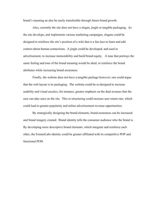 brand’s meaning an also be easily transferable through future brand growth.

       Also, currently the site does not have a slogan, jingle or tangible packaging. As

the site develops, and implements various marketing campaigns, slogans could be

designed to reinforce the site’s position of a wiki that is a fun lace to learn and add

context about human connections. A jingle could be developed, and used in

advertisement, to increase memorability and build brand equity. A tune that portrays the

same feeling and tone of the brand meaning would be ideal; to reinforce the brand

attributes while increasing brand awareness.

       Finally, the website does not have a tangible package however; one could argue

that the web layout is its packaging. The website could be re-designed to increase

usability and visual ascetics, for instance, greater emphasis on the dual avenues that the

user can take once on the site. This re-structuring could increase user return rate, which

could lead to greater popularity and online advertisement revenue opportunities.

       By strategically designing the brand elements, brand awareness can be increased

and brand imagery created. Brand identity tells the consumer audience who the brand is.

By developing more descriptive brand elements, which integrate and reinforce each

other, the EmmetLabs identity could be greater affiliated with its competitive POP and

functional POD.
 