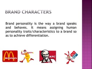 Brand personality is the way a brand speaks
and behaves. It means assigning human
personality traits/characteristics to a brand so
as to achieve differentiation.
 