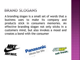 A branding slogan is a small set of words that a
business uses to make its company and
products stick in consumers memories. An
effective branding slogan not only sticks in a
customers mind, but also invokes a mood and
creates a bond with the consumer
 