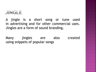 A jingle is a short song or tune used
in advertising and for other commercial uses.
Jingles are a form of sound branding.
Many jingles are also created
using snippets of popular songs
 