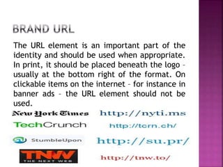 The URL element is an important part of the
identity and should be used when appropriate.
In print, it should be placed beneath the logo –
usually at the bottom right of the format. On
clickable items on the internet – for instance in
banner ads – the URL element should not be
used.
 