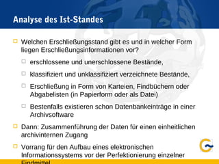 Analyse des Ist-Standes
 Welchen Erschließungsstand gibt es und in welcher Form
liegen Erschließungsinformationen vor?
 erschlossene und unerschlossene Bestände,
 klassifiziert und unklassifiziert verzeichnete Bestände,
 Erschließung in Form von Karteien, Findbüchern oder
Abgabelisten (in Papierform oder als Datei)
 Bestenfalls existieren schon Datenbankeinträge in einer
Archivsoftware
 Dann: Zusammenführung der Daten für einen einheitlichen
archivinternen Zugang
 Vorrang für den Aufbau eines elektronischen
Informationssystems vor der Perfektionierung einzelner
 