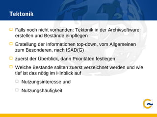 Tektonik
 Falls noch nicht vorhanden: Tektonik in der Archivsoftware
erstellen und Bestände einpflegen
 Erstellung der Informationen top-down, vom Allgemeinen
zum Besonderen, nach ISAD(G)
 zuerst der Überblick, dann Prioritäten festlegen
 Welche Bestände sollten zuerst verzeichnet werden und wie
tief ist das nötig im Hinblick auf
 Nutzungsinteresse und
 Nutzungshäufigkeit
 