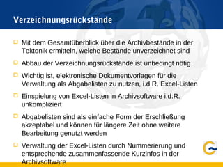 Verzeichnungsrückstände
 Mit dem Gesamtüberblick über die Archivbestände in der
Tektonik ermitteln, welche Bestände unverzeichnet sind
 Abbau der Verzeichnungsrückstände ist unbedingt nötig
 Wichtig ist, elektronische Dokumentvorlagen für die
Verwaltung als Abgabelisten zu nutzen, i.d.R. Excel-Listen
 Einspielung von Excel-Listen in Archivsoftware i.d.R.
unkompliziert
 Abgabelisten sind als einfache Form der Erschließung
akzeptabel und können für längere Zeit ohne weitere
Bearbeitung genutzt werden
 Verwaltung der Excel-Listen durch Nummerierung und
entsprechende zusammenfassende Kurzinfos in der
Archivsoftware
 