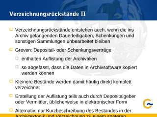 Verzeichnungsrückstände II
 Verzeichnungsrückstände entstehen auch, wenn die ins
Archiv gelangenden Dauerleihgaben, Schenkungen und
sonstigen Sammlungen unbearbeitet bleiben
 Greven: Deposital- oder Schenkungsverträge
 enthalten Auflistung der Archivalien
 so abgefasst, dass die Daten in Archivsoftware kopiert
werden können
 Kleinere Bestände werden damit häufig direkt komplett
verzeichnet
 Erstellung der Auflistung teils auch durch Depositalgeber
oder Vermittler, üblicherweise in elektronischer Form
 Alternativ: nur Kurzbeschreibung des Bestandes in der
 