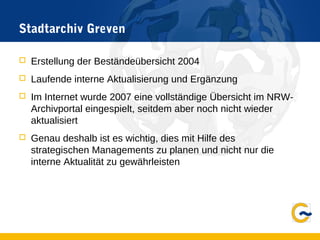 Stadtarchiv Greven
 Erstellung der Beständeübersicht 2004
 Laufende interne Aktualisierung und Ergänzung
 Im Internet wurde 2007 eine vollständige Übersicht im NRW-
Archivportal eingespielt, seitdem aber noch nicht wieder
aktualisiert
 Genau deshalb ist es wichtig, dies mit Hilfe des
strategischen Managements zu planen und nicht nur die
interne Aktualität zu gewährleisten
 