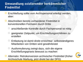 Umwandlung existierender herkömmlicher
Findmittel
 Erschließung sollte vom Archivpersonal erledigt werden,
aber:
 Abschreiben bereits vorhandener Findmittel in
konventionellen Formaten durch Dritte
 anschließende Kontrolle durch Fachpersonal ist nötig
 geeigneter Zeitpunkt, um Erschließungsrichtlinien zu
erstellen
 Entlastung ist damit direkt erreichbar: selbstständigeres
Mitarbeiten von Dritten wird gewährleistet
 Ausformulierung zwingt dazu, sich die eigene
Erschließungspraxis bewusst zu machen
 Alternativ: Retrokonversion archivischer Findmittel (früher
Archivschule Marburg, jetzt direkt bei der DFG)
 