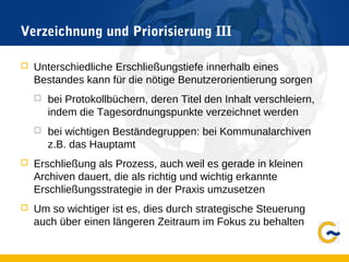 Verzeichnung und Priorisierung III
 Unterschiedliche Erschließungstiefe innerhalb eines
Bestandes kann für die nötige Benutzerorientierung sorgen
 bei Protokollbüchern, deren Titel den Inhalt verschleiern,
indem die Tagesordnungspunkte verzeichnet werden
 bei wichtigen Beständegruppen: bei Kommunalarchiven
z.B. das Hauptamt
 Erschließung als Prozess, auch weil es gerade in kleinen
Archiven dauert, die als richtig und wichtig erkannte
Erschließungsstrategie in der Praxis umzusetzen
 Um so wichtiger ist es, dies durch strategische Steuerung
auch über einen längeren Zeitraum im Fokus zu behalten
 