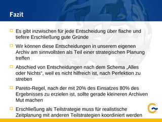 Fazit
 Es gibt inzwischen für jede Entscheidung über flache und
tiefere Erschließung gute Gründe
 Wir können diese Entscheidungen in unserem eigenen
Archiv am sinnvollsten als Teil einer strategischen Planung
treffen
 Abschied von Entscheidungen nach dem Schema „Alles
oder Nichts“, weil es nicht hilfreich ist, nach Perfektion zu
streben
 Pareto-Regel, nach der mit 20% des Einsatzes 80% des
Ergebnisses zu erzielen ist, sollte gerade kleineren Archiven
Mut machen
 Erschließung als Teilstrategie muss für realistische
Zeitplanung mit anderen Teilstrategien koordiniert werden
 
