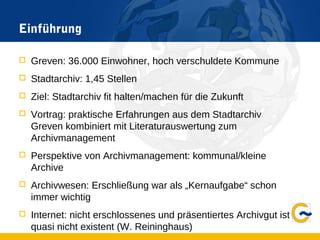 Einführung
 Greven: 36.000 Einwohner, hoch verschuldete Kommune
 Stadtarchiv: 1,45 Stellen
 Ziel: Stadtarchiv fit halten/machen für die Zukunft
 Vortrag: praktische Erfahrungen aus dem Stadtarchiv
Greven kombiniert mit Literaturauswertung zum
Archivmanagement
 Perspektive von Archivmanagement: kommunal/kleine
Archive
 Archivwesen: Erschließung war als „Kernaufgabe“ schon
immer wichtig
 Internet: nicht erschlossenes und präsentiertes Archivgut ist
quasi nicht existent (W. Reininghaus)
 