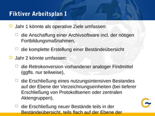 Fiktiver Arbeitsplan I
 Jahr 1 könnte als operative Ziele umfassen:
 die Anschaffung einer Archivsoftware incl. der nötigen
Fortbildungsmaßnahmen,
 die komplette Erstellung einer Beständeübersicht
 Jahr 2 könnte umfassen:
 die Retrokonversion vorhandener analoger Findmittel
(ggfls. nur teilweise),
 die Erschließung eines nutzungsintensiven Bestandes
auf der Ebene der Verzeichnungseinheiten (bei tieferer
Erschließung von Protokollserien oder zentralen
Aktengruppen),
 die Erschließung neuer Bestände teils in der
Beständeübersicht, teils flach auf der Ebene der
 