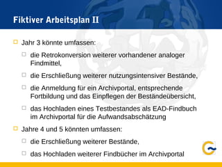 Fiktiver Arbeitsplan II
 Jahr 3 könnte umfassen:
 die Retrokonversion weiterer vorhandener analoger
Findmittel,
 die Erschließung weiterer nutzungsintensiver Bestände,
 die Anmeldung für ein Archivportal, entsprechende
Fortbildung und das Einpflegen der Beständeübersicht,
 das Hochladen eines Testbestandes als EAD-Findbuch
im Archivportal für die Aufwandsabschätzung
 Jahre 4 und 5 könnten umfassen:
 die Erschließung weiterer Bestände,
 das Hochladen weiterer Findbücher im Archivportal
 