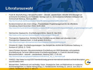 Literaturauswahl
 Frank M. Bischoff (Hrsg.): Benutzerfreundlich - rationell - standardisiert. Aktuelle Anforderungen an
archivische Erschließung und Findmittel. Beiträge zum 11. Archivwissenschaftlichen Kolloquium der
Archivschule Marburg, Marburg 2007,
http://archivschule.de/DE/publikation/veroeffentlichungsreihe/voe46-online.html
 Bundesministerium des Innern (Hrsg.), Praxisleitfaden Projektmanagement für die öffentliche
Verwaltung (Stand Dezember 2012), Berlin 2013,
http://www.bmi.bund.de/SharedDocs/Downloads/DE/Broschueren/2013/praxisleitfaden_projektmanagement.pdf?_
 Sächsisches Staatsarchiv, Erschließungsrichtlinie, Stand 20. Mai 2010,
http://www.archiv.sachsen.de/download/Erschliessungsrichtlinie.pdf
 Thüringische Staatsarchive, Richtlinie für die Erschließung von Akten und Urkunden in den
Thüringischen Staatsarchiven, in Kraft gesetzt 20.8.2011,
http://www.thueringen.de/imperia/md/content/staatsarchive/verzeichnung.pdf
 Christine M. Gigler, Erschließungsstrategien: Das Beispiel des Archivs der Erzdiözese Salzburg, in:
Scrinium 67 (2013), S. 73-83.
 Hans-Christian Hermann, Benutzerorientierte Erschließung von DDR-Beständen und erweiterte
Erschließung als Teil einer differenzierten Erschließungsstrategie, in: Frank M. Bischoff (Hrsg.):
Benutzerfreundlich - rationell – standardisiert, Marburg 2007, S. 65-102,
http://archivschule.de/uploads/Publikation/VOE46/Voe_46_5_Herrmann.pdf
 ISAD(G): http://www.ica.org/10207/standards/isadg-general-international-standard-archival-description-
second-edition.html
 Michael Klein, Zielführend und nachhaltig: Vision, Strategische Ziele und Maßnahmen im modernen
Archivmanagement, in: Rainer Hering (Hrsg.), 5. Norddeutscher Archivtag 12. und 13. Juni 2012 in
Lübeck, Nordhausen 2013, S. 163-177.
 
