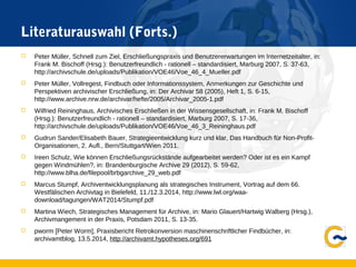 Literaturauswahl (Forts.)
 Peter Müller, Schnell zum Ziel, Erschließungspraxis und Benutzererwartungen im Internetzeitalter, in:
Frank M. Bischoff (Hrsg.): Benutzerfreundlich - rationell – standardisiert, Marburg 2007, S. 37-63,
http://archivschule.de/uploads/Publikation/VOE46/Voe_46_4_Mueller.pdf
 Peter Müller, Vollregest, Findbuch oder Informationssystem, Anmerkungen zur Geschichte und
Perspektiven archivischer Erschließung, in: Der Archivar 58 (2005), Heft 1, S. 6-15,
http://www.archive.nrw.de/archivar/hefte/2005/Archivar_2005-1.pdf
 Wilfried Reininghaus, Archivisches Erschließen in der Wissensgesellschaft, in: Frank M. Bischoff
(Hrsg.): Benutzerfreundlich - rationell – standardisiert, Marburg 2007, S. 17-36,
http://archivschule.de/uploads/Publikation/VOE46/Voe_46_3_Reininghaus.pdf
 Gudrun Sander/Elisabeth Bauer, Strategieentwicklung kurz und klar, Das Handbuch für Non-Profit-
Organisationen, 2. Aufl., Bern/Stuttgart/Wien 2011.
 Ireen Schulz, Wie können Erschließungsrückstände aufgearbeitet werden? Oder ist es ein Kampf
gegen Windmühlen?, in: Brandenburgische Archive 29 (2012), S. 59-62,
http://www.blha.de/filepool/brbgarchive_29_web.pdf
 Marcus Stumpf, Archiventwicklungsplanung als strategisches Instrument, Vortrag auf dem 66.
Westfälischen Archivtag in Bielefeld, 11./12.3.2014, http://www.lwl.org/waa-
download/tagungen/WAT2014/Stumpf.pdf
 Martina Wiech, Strategisches Management für Archive, in: Mario Glauert/Hartwig Walberg (Hrsg.),
Archivmangement in der Praxis, Potsdam 2011, S. 13-35.
 pworm [Peter Worm], Praxisbericht Retrokonversion maschinenschriftlicher Findbücher, in:
archivamtblog, 13.5.2014, http://archivamt.hypotheses.org/691
 