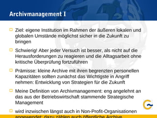 Archivmanagement I
 Ziel: eigene Institution im Rahmen der äußeren lokalen und
globalen Umstände möglichst sicher in die Zukunft zu
bringen
 Schwierig! Aber jeder Versuch ist besser, als nicht auf die
Herausforderungen zu reagieren und die Alltagsarbeit ohne
kritische Überprüfung fortzuführen
 Prämisse: kleine Archive mit ihren begrenzten personellen
Kapazitäten sollten zunächst das Wichtigste in Angriff
nehmen: Entwicklung von Strategien für die Zukunft
 Meine Definition von Archivmanagement: eng angelehnt an
das aus der Betriebswirtschaft stammende Strategische
Management
 wird inzwischen längst auch in Non-Profit-Organisationen
 