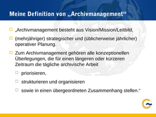 Meine Definition von „Archivmanagement“
 „Archivmanagement besteht aus Vision/Mission/Leitbild,
 (mehrjähriger) strategischer und (üblicherweise jährlicher)
operativer Planung.
 Zum Archivmanagement gehören alle konzeptionellen
Überlegungen, die für einen längeren oder kürzeren
Zeitraum die tägliche archivische Arbeit
 priorisieren,
 strukturieren und organisieren
 sowie in einen übergeordneten Zusammenhang stellen.“
 