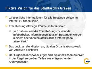 Fiktive Vision für das Stadtarchiv Greven
 „Wesentliche Informationen für alle Bestände sollten im
Internet zu finden sein.“
 Erschließungsstrategie könnte so formulieren:
 „In 5 Jahren sind die Erschließungsrückstände
aufgearbeitet. Informationen zu allen Beständen werden
in einem anerkannten archivischen Internetportal
präsentiert.“
 Das dockt an die Mission an, die den Organisationszweck
von Archiven beinhaltet
 Der Organisationszweck ergibt sich bei öffentlichen Archiven
in der Regel zu großen Teilen aus entsprechenden
Archivgesetzen
 