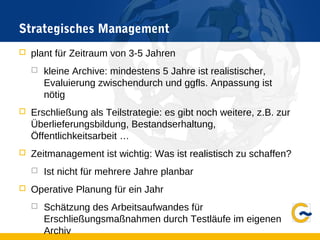 Strategisches Management
 plant für Zeitraum von 3-5 Jahren
 kleine Archive: mindestens 5 Jahre ist realistischer,
Evaluierung zwischendurch und ggfls. Anpassung ist
nötig
 Erschließung als Teilstrategie: es gibt noch weitere, z.B. zur
Überlieferungsbildung, Bestandserhaltung,
Öffentlichkeitsarbeit …
 Zeitmanagement ist wichtig: Was ist realistisch zu schaffen?
 Ist nicht für mehrere Jahre planbar
 Operative Planung für ein Jahr
 Schätzung des Arbeitsaufwandes für
Erschließungsmaßnahmen durch Testläufe im eigenen
Archiv
 