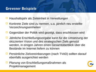 Grevener Beispiele
 Haushaltsjahr als Zeiteinheit in Verwaltungen
 Konkrete Ziele sind zu nennen, u.a. jährlich neu erstellte
Verzeichnungseinheiten
 Gegenüber der Politik wird gezeigt, dass erschlossen wird
 Jährliche Erschließungsvorgabe kann für die Umsetzung der
skizzierten Vision und des strategischen Ziels genutzt
werden, in einigen Jahren einen Gesamtüberblick über die
Bestände im Internet liefern zu können
 Persönliche Zielvereinbarungen (nach TVöD) sollten darauf
ebenfalls ausgerichtet werden
 Planung von Erschließungsmaßnahmen als
Projektmanagement
 