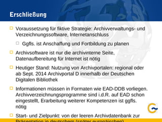 Erschließung
 Voraussetzung für fiktive Strategie: Archivverwaltungs- und
Verzeichnungssoftware, Internetanschluss
 Ggfls. ist Anschaffung und Fortbildung zu planen
 Archivsoftware ist nur die archivinterne Seite,
Datenaufbereitung für Internet ist nötig
 Heutiger Stand: Nutzung von Archivportalen: regional oder
ab Sept. 2014 Archivportal D innerhalb der Deutschen
Digitalen Bibliothek
 Informationen müssen in Formaten wie EAD-DDB vorliegen.
Archivverzeichnungsprogramme sind i.d.R. auf EAD schon
eingestellt, Erarbeitung weiterer Kompetenzen ist ggfls.
nötig
 Start- und Zielpunkt: von der leeren Archivdatenbank zur
 