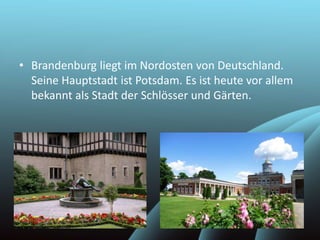 • Brandenburg liegt im Nordosten von Deutschland.
Seine Hauptstadt ist Potsdam. Es ist heute vor allem
bekannt als Stadt der Schlösser und Gärten.
 