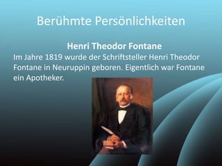 Berühmte Persönlichkeiten
Henri Theodor Fontane
Im Jahre 1819 wurde der Schriftsteller Henri Theodor
Fontane in Neuruppin geboren. Eigentlich war Fontane
ein Apotheker.
 