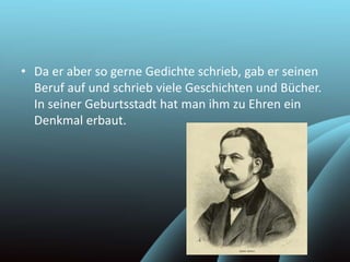 • Da er aber so gerne Gedichte schrieb, gab er seinen
Beruf auf und schrieb viele Geschichten und Bücher.
In seiner Geburtsstadt hat man ihm zu Ehren ein
Denkmal erbaut.
 