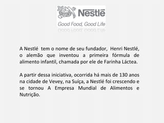 A Nestlé  tem o nome de seu fundador,  Henri Nestlé, o alemão que inventou a primeira fórmula de alimento infantil, chamada por ele de Farinha Láctea.  A partir dessa iniciativa, ocorrida há mais de 130 anos na cidade de Vevey, na Suíça, a Nestlé foi crescendo e se tornou A Empresa Mundial de Alimentos e Nutrição.  