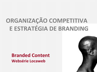 ORGANIZAÇÃO COMPETITIVA  E ESTRATÉGIA DE BRANDING Branded Content Websérie Locaweb 