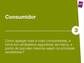 Consumidor

                                           3
Como agregar mais e mais consumidores, e
torná-los verdadeiros seguidores da marca, a
ponto de que eles mesmos sejam os principais
vendedores?
 