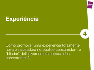 Experiência

                                               4
Como promover uma experiência totalmente
nova e inspiradora no público consumidor - e
“blindar” deﬁnitivamente a entrada dos
concorrentes?
 