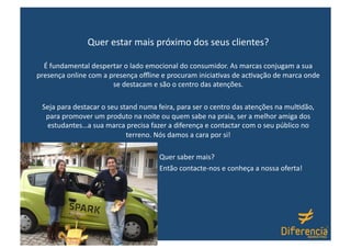Quer estar mais próximo dos seus clientes? 

  É fundamental despertar o lado emocional do consumidor. As marcas conjugam a sua 
presença online com a presença oﬄine e procuram inicia-vas de ac-vação de marca onde 
                       se destacam e são o centro das atenções. 

 Seja para destacar o seu stand numa feira, para ser o centro das atenções na mul-dão, 
  para promover um produto na noite ou quem sabe na praia, ser a melhor amiga dos 
  estudantes…a sua marca precisa fazer a diferença e contactar com o seu público no 
                            terreno. Nós damos a cara por si! 

                                                                 Quer saber mais? 
                                                                 Então contacte‐nos e conheça a nossa oferta! 
 
