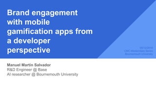 Brand engagement
with mobile
gamification apps from
a developer
perspective
Manuel Martin Salvador
R&D Engineer @ Base
AI researcher @ Bournemouth University
05/12/2016
CMC Masterclass Series
Bournemouth University
 