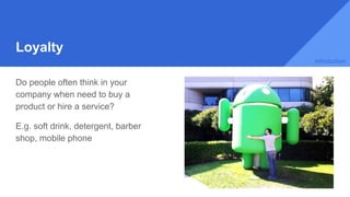 Loyalty
Do people often think in your
company when need to buy a
product or hire a service?
E.g. soft drink, detergent, barber
shop, mobile phone
Introduction
 