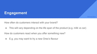 Engagement
How often do customers interact with your brand?
● This will vary depending on the life span of the product (e.g. milk vs car)
How do customers react when you offer something new?
● E.g. you may want to try a new Oreo’s flavour
Introduction
 