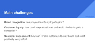 Main challenges
Brand recognition: can people identify my logo/tagline?
Customer loyalty: how can I keep a customer and avoid him/her to go to a
competitor?
Customer engagement: how can I make customers like my brand and react
positively to my offer?
Introduction
 