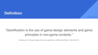 Definition
“Gamification is the use of game-design elements and game
principles in non-game contexts.”
Deterding et al. From game design elements to gamefulness: defining "gamification". MindTrek 2011
Gamification
 