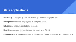 Main applications
Marketing: loyalty (e.g. Tesco Clubcard), customer engagement.
Workplace: motivate employees to complete tasks.
Education: encourage students to learn.
Health: encourage people to exercise more (e.g. Fitbit).
Crowdsourcing: collect hard-to-get information from many users (e.g. Foursquare).
Gamification
 