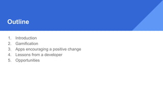 Outline
1. Introduction
2. Gamification
3. Apps encouraging a positive change
4. Lessons from a developer
5. Opportunities
 